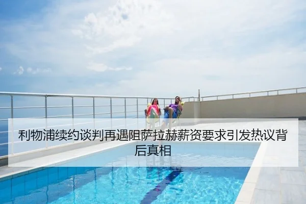 利物浦续约谈判再遇阻萨拉赫薪资要求引发热议背后真相