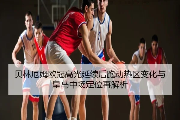 贝林厄姆欧冠高光延续后跑动热区变化与皇马中场定位再解析